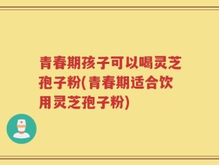 青春期孩子可以喝灵芝孢子粉(青春期适合饮用灵芝孢子粉)