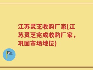 江苏灵芝收购厂家(江苏灵芝完成收购厂家，巩固市场地位)
