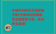 中国农科院灵芝破壁孢子粉(中国农科院研制灵芝破壁孢子粉，助力养生保健)