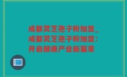 成都灵芝孢子粉加盟_成都灵芝孢子粉加盟：开启健康产业新篇章
