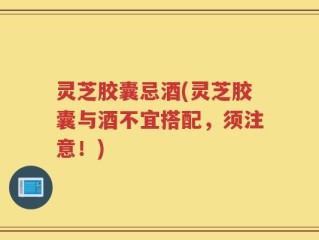 灵芝胶囊忌酒(灵芝胶囊与酒不宜搭配，须注意！)