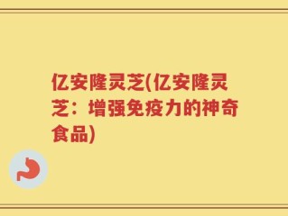 亿安隆灵芝(亿安隆灵芝：增强免疫力的神奇食品)