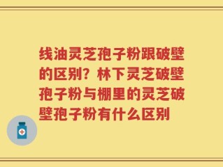 线油灵芝孢子粉跟破壁的区别？林下灵芝破壁孢子粉与棚里的灵芝破壁孢子粉有什么区别