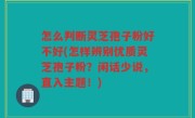 怎么判断灵芝孢子粉好不好(怎样辨别优质灵芝孢子粉？闲话少说，直入主题！)