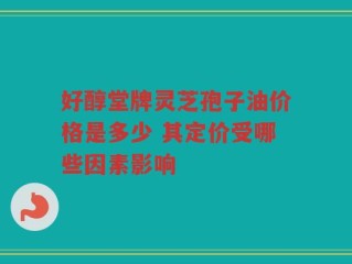 好醇堂牌灵芝孢子油价格是多少 其定价受哪些因素影响