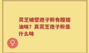 灵芝破壁孢子粉有腊猪油味？真灵芝孢子粉是什么味