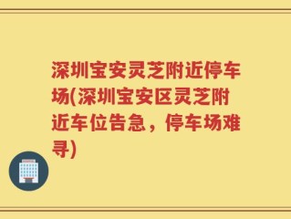 深圳宝安灵芝附近停车场(深圳宝安区灵芝附近车位告急，停车场难寻)