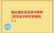 腿化胧吃灵芝孢子粉吗(灵芝孢子粉可食用吗？)