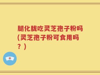 腿化胧吃灵芝孢子粉吗(灵芝孢子粉可食用吗？)