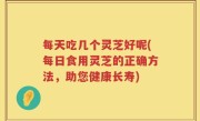 每天吃几个灵芝好呢(每日食用灵芝的正确方法，助您健康长寿)