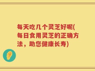 每天吃几个灵芝好呢(每日食用灵芝的正确方法，助您健康长寿)