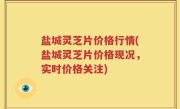 盐城灵芝片价格行情(盐城灵芝片价格现况，实时价格关注)