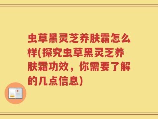 虫草黑灵芝养肤霜怎么样(探究虫草黑灵芝养肤霜功效，你需要了解的几点信息)