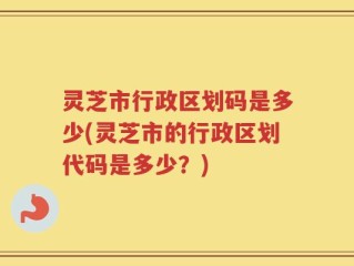 灵芝市行政区划码是多少(灵芝市的行政区划代码是多少？)