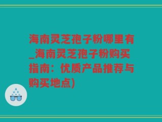 海南灵芝孢子粉哪里有_海南灵芝孢子粉购买指南：优质产品推荐与购买地点)