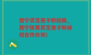西宁灵芝孢子粉招商_西宁优质灵芝孢子粉诚招合作伙伴)