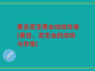 黑豆灵芝煮水功效作用(黑豆、灵芝水的功效与作用)