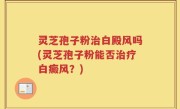 灵芝孢子粉治白殿风吗(灵芝孢子粉能否治疗白癜风？)