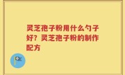 灵芝孢子粉用什么勺子好？灵芝孢子粉的制作配方