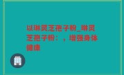 以琳灵芝孢子粉_琳灵芝孢子粉：，增强身体健康