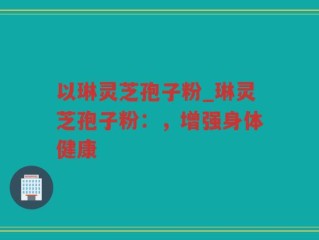以琳灵芝孢子粉_琳灵芝孢子粉：，增强身体健康
