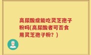 高尿酸症能吃灵芝孢子粉吗(高尿酸者可否食用灵芝孢子粉？)
