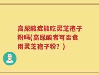 高尿酸症能吃灵芝孢子粉吗(高尿酸者可否食用灵芝孢子粉？)
