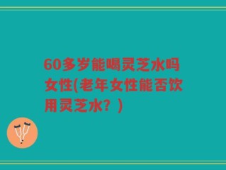 60多岁能喝灵芝水吗女性(老年女性能否饮用灵芝水？)