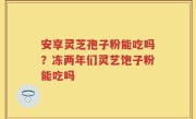 安享灵芝孢子粉能吃吗？冻两年们灵艺饱子粉能吃吗