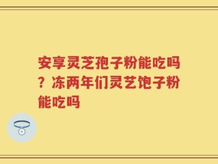 安享灵芝孢子粉能吃吗？冻两年们灵艺饱子粉能吃吗