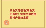 乐业灵芝基地(乐业灵芝基地：探索中国传统药材产业的宝藏)