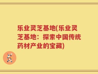 乐业灵芝基地(乐业灵芝基地：探索中国传统药材产业的宝藏)