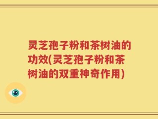 灵芝孢子粉和茶树油的功效(灵芝孢子粉和茶树油的双重神奇作用)