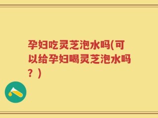 孕妇吃灵芝泡水吗(可以给孕妇喝灵芝泡水吗？)