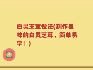 白灵芝茸做法(制作美味的白灵芝茸，简单易学！)