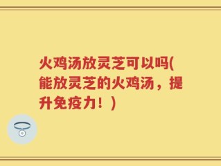 火鸡汤放灵芝可以吗(能放灵芝的火鸡汤，提升免疫力！)