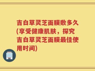 吉白草灵芝面膜敷多久(享受健康肌肤，探究吉白草灵芝面膜最佳使用时间)