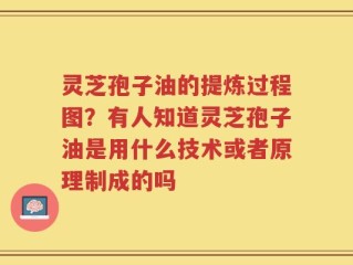 灵芝孢子油的提炼过程图？有人知道灵芝孢子油是用什么技术或者原理制成的吗
