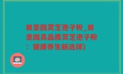 田圣园灵芝孢子粉_田圣园高品质灵芝孢子粉：健康养生新选择)