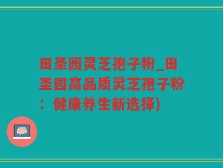 田圣园灵芝孢子粉_田圣园高品质灵芝孢子粉：健康养生新选择)