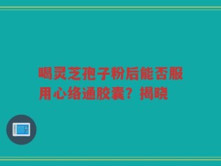 喝灵芝孢子粉后能否服用心络通胶囊？揭晓