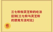 三七粉和灵芝粉的吃法区别(三七粉与灵芝粉的使用方法对比)