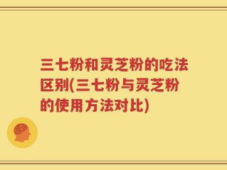 三七粉和灵芝粉的吃法区别(三七粉与灵芝粉的使用方法对比)