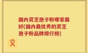 国内灵芝孢子粉哪家最好(国内最优秀的灵芝孢子粉品牌排行榜)