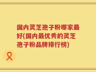国内灵芝孢子粉哪家最好(国内最优秀的灵芝孢子粉品牌排行榜)