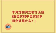 干灵芝和灵芝有什么区别(灵芝和干灵芝的不同之处是什么？)