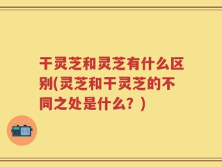 干灵芝和灵芝有什么区别(灵芝和干灵芝的不同之处是什么？)