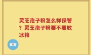 灵芝孢子粉怎么样保管？灵芝孢子粉要不要放冰箱