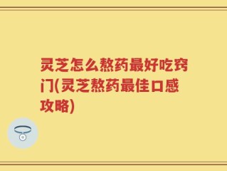灵芝怎么熬药最好吃窍门(灵芝熬药最佳口感攻略)