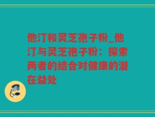 他汀和灵芝孢子粉_他汀与灵芝孢子粉：探索两者的结合对健康的潜在益处